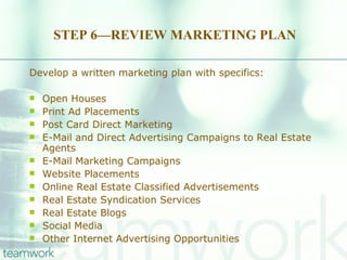 STEP 6—REVIEW MARKETING PLAN Develop a written marketing plan with specifics: Open Houses Print Ad Placements Post Card Direct Marketing E-Mail and Direct Advertising Campaigns to Real Estate Agents E-Mail Marketing Campaigns Website Placements Online Real Estate Classified Advertisements Real Estate Syndication Services Real Estate Blogs Social Media Other Internet Advertising Opportunities 