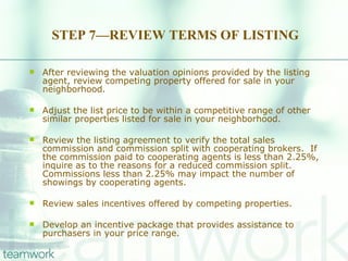 STEP 7—REVIEW TERMS OF LISTING After reviewing the valuation opinions provided by the listing agent, review competing property offered for sale in your neighborhood. Adjust the list price to be within a competitive range of other similar properties listed for sale in your neighborhood.  Review the listing agreement to verify the total sales commission and commission split with cooperating brokers.  If the commission paid to cooperating agents is less than 2.25%, inquire as to the reasons for a reduced commission split.  Commissions less than 2.25% may impact the number of showings by cooperating agents.  Review sales incentives offered by competing properties. Develop an incentive package that provides assistance to purchasers in your price range. 