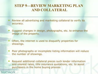 STEP 9—REVIEW MARKETING PLAN  AND COLLATERAL Review all advertising and marketing collateral to verify its accuracy.  Suggest changes in design, photographs, etc. to enhance the image of the property.  Often, the internet is used to disqualify properties for showings.  Poor photographs or incomplete listing information will reduce the number of showings.  Request additional collateral pieces such lender information and interest rates, title insurance quotations, etc. to assist purchasers in the home buying process 