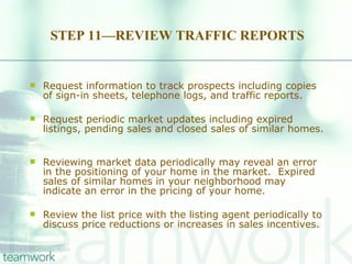 STEP 11—REVIEW TRAFFIC REPORTS Request information to track prospects including copies of sign-in sheets, telephone logs, and traffic reports.  Request periodic market updates including expired listings, pending sales and closed sales of similar homes.  Reviewing market data periodically may reveal an error in the positioning of your home in the market.  Expired sales of similar homes in your neighborhood may indicate an error in the pricing of your home. Review the list price with the listing agent periodically to discuss price reductions or increases in sales incentives. 
