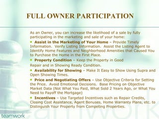 FULL OWNER PARTICIPATION As an Owner, you can increase the likelihood of a sale by fully participating in the marketing and sale of your home: Assist in the Marketing of Your Home  – Provide Timely Information.  Verify Listing Information.  Assist the Listing Agent to Identify Home Features and Neighborhood Amenities that Caused You to Purchase the Home in the First Place. Property Condition  – Keep the Property in Good Repair and in Showing Ready Condition. Availability for Showing  – Make It Easy to Show Using Supra and Open Showing Times. Price and Negotiating Offers  – Use Objective Criteria for Setting the Price.  Avoid Emotional Decisions.  Base Pricing on Objective Market Data (Not What You Paid, What Sold 2 Years Ago, or What You Need to Payoff the Mortgage) Incentives  – Use Targeted Incentives such as Repair Credits, Closing Cost Assistance, Agent Bonuses, Home Warranty Plans, etc. to Distinguish Your Property from Competing Properties. 