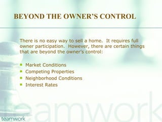 BEYOND THE OWNER’S CONTROL There is no easy way to sell a home.  It requires full owner participation.  However, there are certain things that are beyond the owner’s control: Market Conditions Competing Properties Neighborhood Conditions Interest Rates 