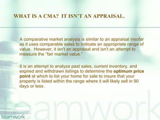 WHAT IS A CMA?  IT ISN’T AN APPRAISAL. A comparative market analysis is similar to an appraisal insofar as it uses comparable sales to indicate an appropriate range of value.  However, it isn't an appraisal and isn't an attempt to measure the “fair market value.”  It is an attempt to analyze past sales, current inventory, and expired and withdrawn listings to determine the  optimum price point  at which to list your home for sale to insure that your property is listed within the range where it will likely sell in 90 days or less. 