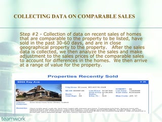 COLLECTING DATA ON COMPARABLE SALES Step #2 - Collection of data on recent sales of homes that are comparable to the property to be listed, have sold in the past 30-60 days, and are in close geographical property to the property.  After the sales data is collected, we then analyze the sales and make adjustment to the sales prices of the comparable sales to account for differences in the homes.  We then arrive at a range of value for the property. 