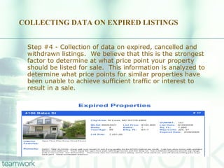 COLLECTING DATA ON EXPIRED LISTINGS Step #4 - Collection of data on expired, cancelled and withdrawn listings.  We believe that this is the strongest factor to determine at what price point your property should be listed for sale.  This information is analyzed to determine what price points for similar properties have been unable to achieve sufficient traffic or interest to result in a sale. 