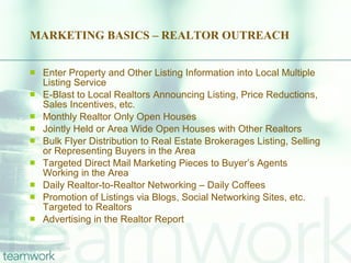 MARKETING BASICS – REALTOR OUTREACH Enter Property and Other Listing Information into Local Multiple Listing Service E-Blast to Local Realtors Announcing Listing, Price Reductions, Sales Incentives, etc. Monthly Realtor Only Open Houses Jointly Held or Area Wide Open Houses with Other Realtors Bulk Flyer Distribution to Real Estate Brokerages Listing, Selling or Representing Buyers in the Area Targeted Direct Mail Marketing Pieces to Buyer’s Agents Working in the Area Daily Realtor-to-Realtor Networking – Daily Coffees Promotion of Listings via Blogs, Social Networking Sites, etc. Targeted to Realtors Advertising in the Realtor Report 