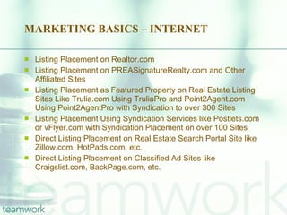 MARKETING BASICS – INTERNET Listing Placement on Realtor.com Listing Placement on PREASignatureRealty.com and Other Affiliated Sites Listing Placement as Featured Property on Real Estate Listing Sites Like Trulia.com Using TruliaPro and Point2Agent.com Using Point2AgentPro with Syndication to over 300 Sites Listing Placement Using Syndication Services like Postlets.com or vFlyer.com with Syndication Placement on over 100 Sites Direct Listing Placement on Real Estate Search Portal Site like Zillow.com, HotPads.com, etc. Direct Listing Placement on Classified Ad Sites like Craigslist.com, BackPage.com, etc. 