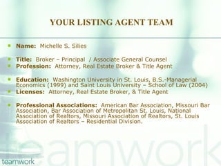 YOUR LISTING AGENT TEAM Name:   Michelle S. Silies Title:   Broker – Principal  / Associate General Counsel Profession:   Attorney, Real Estate Broker & Title Agent Education:   Washington University in St. Louis, B.S.-Managerial Economics (1999) and Saint Louis University – School of Law (2004) Licenses:   Attorney, Real Estate Broker, & Title Agent Professional Associations:  American Bar Association, Missouri Bar Association, Bar Association of Metropolitan St. Louis, National Association of Realtors, Missouri Association of Realtors, St. Louis Association of Realtors – Residential Division. 