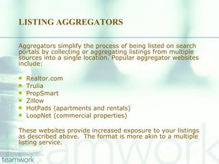 LISTING AGGREGATORS Aggregators simplify the process of being listed on search portals by collecting or aggregating listings from multiple sources into a single location. Popular aggregator websites include: Realtor.com Trulia PropSmart Zillow HotPads (apartments and rentals) LoopNet (commercial properties) These websites provide increased exposure to your listings as described above.  The format is more akin to a multiple listing service.  