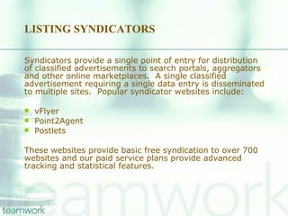 LISTING SYNDICATORS Syndicators provide a single point of entry for distribution of classified advertisements to search portals, aggregators and other online marketplaces.  A single classified advertisement requiring a single data entry is disseminated to multiple sites.  Popular syndicator websites include:    vFlyer Point2Agent Postlets These websites provide basic free syndication to over 700 websites and our paid service plans provide advanced tracking and statistical features. 