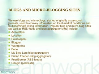 BLOGS AND MICRO-BLOGGING SITES We use blogs and micro-blogs, started originally as personal journals, used to convey information on local market conditions and to disseminate listing information. Popular blog and micro-blog sites (as well as RSS feeds and blog aggregator sites) include: ActiveRain Localism Point2Agent Blogger Wordpress Bebe My Blog Log (blog aggregator) Friend Feeder (blog aggregator) FeedBurner (RSS feeds) Odogio (podcasts) 