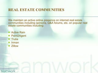 REAL ESTATE COMMUNITIES We maintain an active online presence on internet real estate communities including opinions, Q&A forums, etc. on popular real estate communities including: Active Rain Point2Agent Trulia Inman Zillow 