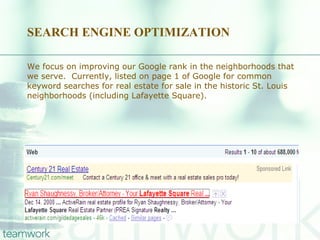 SEARCH ENGINE OPTIMIZATION We focus on improving our Google rank in the neighborhoods that we serve.  Currently, listed on page 1 of Google for common keyword searches for real estate for sale in the historic St. Louis neighborhoods (including Lafayette Square). 