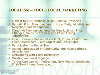 LOCALISM – FOCUS LOCAL MARKETING  E-Blast to our Database of 3000 Active Prospects Periodic Print Advertisement in Local Daily, Monthly and Neighborhood Newspapers  Direct Mail Announcements for New Listings, Price Changes, Sales Incentives, and Other Listing Information Open Houses – Publicized via MLS, Trulia, Realtor.com, OpenHouses.com, Point2Agent and Other Sites Participation in House Tour Active Participation in Community and Neighborhood Associations Networking with Local Businesses Building and Yard Signage Target Campaigns – Relocation, New Medical Residents, First-Time Home Buyers, etc. 