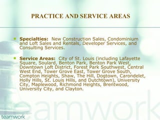PRACTICE AND SERVICE AREAS Specialties:   New Construction Sales, Condominium and Loft Sales and Rentals, Developer Services, and Consulting Services. Service Areas:   City of St. Louis (including Lafayette Square, Soulard, Benton Park, Benton Park West, Downtown Loft District, Forest Park Southwest, Central West End, Tower Grove East, Tower Grove South, Compton Heights, Shaw, The Hill, Dogtown, Carondelet, Holly Hills, St. Louis Hills, and Dutchtown), University City, Maplewood, Richmond Heights, Brentwood, University City, and Clayton. 