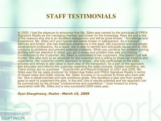 STAFF TESTIMONIALS In 2009, I had the pleasure to announce that Ms. Silies was named by the principals of PREA Signature Realty as the managing member and broker for the brokerage. Here are just a few of the reasons why she is an excellent salesperson and will be great broker: * Knowledge and Experience: Ms. Silies isn't your typical real estate broker or salesperson. As a licensed attorney and broker, she has extensive experience in the legal, title insurance and real estate development professions. As a result, she is able to identify and anticipate issues and to offer solutions to problems and prevent potential problems. When you combine her problem solving abilities with her attention to detail, you get a stress and problem free sale and closing. * Commitment to the Customer: Ms. Silies is committed to her customers. She doesn't just sell homes. She also acts as an advocate for the customer and is willing to share her insights and experience. Her customer-centric approach is simple - she fully participates in the sales process and strives to add value to each step of the transaction. As a part of this approach, she educates and informs the customer regarding the sales process, market conditions, etc. There simply are no surprises. * Goal-Driven and Result-Oriented: In 2007 and 2008, Ms. Silies was the top sales producer for Gilded Age Sales and PREA Signature Realty in terms of closed sides and dollar volume. Ms. Silies' success is no surprise to those who work with her. She is detail-oriented and sets ambitious goals. She develops a plan and then quietly goes to work to implement the plan. In the end, she is results-oriented and her approach can be summarized by the phrase "underpromise and overdeliver." I look forward to a long association with Ms. Silies and a very successful 2009 sales year. Ryan Shaughnessy, Realtor -  March 15, 2009 