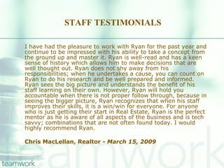 STAFF TESTIMONIALS I have had the pleasure to work with Ryan for the past year and continue to be impressed with his ability to take a concept from the ground up and master it. Ryan is well-read and has a keen sense of history which allows him to make decisions that are well thought out. Ryan does not shy away from his responsibilities; when he undertakes a cause, you can count on Ryan to do his research and be well prepared and informed. Ryan sees the big picture and understands the benefit of his staff learning on their own. However, Ryan will hold you accountable when there is not proper follow through, because in seeing the bigger picture, Ryan recognizes that when his staff improves their skills, it is a win/win for everyone. For anyone who is just getting their start in Real Estate, Ryan is the perfect mentor as he is aware of all aspects of the business and is tech savvy; combinations that are not often found today. I would highly recommend Ryan. Chris MacLellan, Realtor -  March 15, 2009 