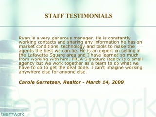 STAFF TESTIMONIALS Ryan is a very generous manager. He is constantly working contacts and sharing any information he has on market conditions, technology and tools to make the agents the best we can be. He is an expert on selling in the Lafayette Square area and I have learned so much from working with him. PREA Signature Realty is a small agency but we work together as a team to do what we have to do to get the deal done. I can't imagine working anywhere else for anyone else. Carole Gerretsen, Realtor - March 14, 2009   