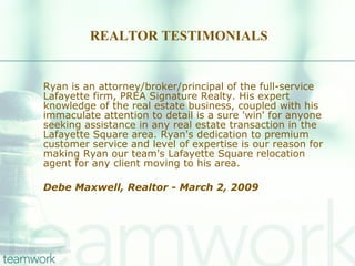 REALTOR TESTIMONIALS Ryan is an attorney/broker/principal of the full-service Lafayette firm, PREA Signature Realty. His expert knowledge of the real estate business, coupled with his immaculate attention to detail is a sure 'win' for anyone seeking assistance in any real estate transaction in the Lafayette Square area. Ryan's dedication to premium customer service and level of expertise is our reason for making Ryan our team's Lafayette Square relocation agent for any client moving to his area. Debe Maxwell, Realtor - March 2, 2009  