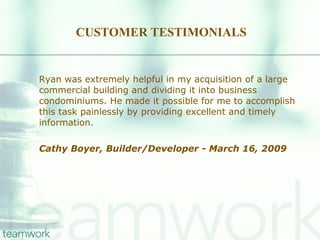 CUSTOMER TESTIMONIALS Ryan was extremely helpful in my acquisition of a large commercial building and dividing it into business condominiums. He made it possible for me to accomplish this task painlessly by providing excellent and timely information. Cathy Boyer, Builder/Developer - March 16, 2009   