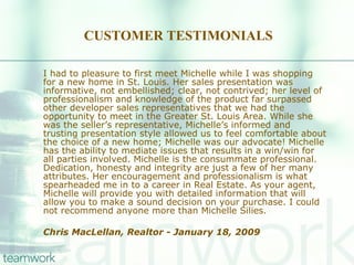 CUSTOMER TESTIMONIALS I had to pleasure to first meet Michelle while I was shopping for a new home in St. Louis. Her sales presentation was informative, not embellished; clear, not contrived; her level of professionalism and knowledge of the product far surpassed other developer sales representatives that we had the opportunity to meet in the Greater St. Louis Area. While she was the seller’s representative, Michelle’s informed and trusting presentation style allowed us to feel comfortable about the choice of a new home; Michelle was our advocate! Michelle has the ability to mediate issues that results in a win/win for all parties involved. Michelle is the consummate professional. Dedication, honesty and integrity are just a few of her many attributes. Her encouragement and professionalism is what spearheaded me in to a career in Real Estate. As your agent, Michelle will provide you with detailed information that will allow you to make a sound decision on your purchase. I could not recommend anyone more than Michelle Silies. Chris MacLellan, Realtor - January 18, 2009  