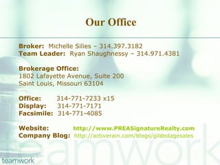 Our Office Broker:   Michelle Silies – 314.397.3182 Team Leader:   Ryan Shaughnessy – 314.971.4381 Brokerage Office: 1802 Lafayette Avenue, Suite 200 Saint Louis, Missouri 63104 Office:   314-771-7233 x15 Display:   314-771-7171 Facsimile:   314-771-4085 Website:   http://www.PREASignatureRealty.com Company Blog:   http://activerain.com/blogs/gildedagesales 