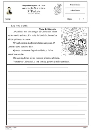 Classificação_____________________A Professora_____________________                                             Língua Portuguesa – 1. º AnoAvaliação Sumativa 3.º PeríodoAno Lectivo 2010/20113848100-85725<br /> <br />Nome: ___________________________________________________ Data: ______/___/___                         <br />Lê e copia o texto. <br />449579940005Noite de São JoãoA Guiomar e os seus amigos de Guimarães foram até ao arraial no Porto. Era noite de São João. Iam todosa tocar guitarra e a cantar.O Guilherme ia dando marteladas sem parar. O António dava a cheirar alho.Quando começou o fogo de artifício, o Pedro assustou-se muito.De seguida, foram até ao carrossel andar no elefante.Voltaram a Guimarães já sem som de guitarra e muito cansados.<br />___________________________________________________________________________________________________________________________________________________________________________________________________________________________________________________________________________________________________________________________________________________________________________________________________________________________________________________________________________________________________________________________________________________________________________________________________________________________________________________________________________________________________________________________________________________________________________________________________________________________________________________________________________________________________________________________________________________________________________________________________________________________________________________________________________________________________________________________________________________________________<br />Completa de acordo com o texto.<br />A _______________ e os seus ______________ foram até ao ____________ no Porto.Iam todos a ___________ _________________ e a _____________.O _______________ dava marteladas, o António dava a ____________ ____________.De seguida foram até ao _______________ andar no ___________________.Voltaram a _______________ já sem som de _______________ e muito ______________.<br />Lê as questões que se seguem e responde de acordo com o texto.<br />3.1- Quem foi de Guimarães até ao Porto?<br />R: ___________________________________________________________________<br />_____________________________________________________________________<br />3.2- Quem se assustou muito quando começou o fogo de artifício?<br />R: __________________________________________________________________<br />Escreve verdadeiro (V) ou falso (F) nos :<br />Era noite de Santo António.<br />O arraial era no Porto.<br />A Guiomar e os seus amigos eram de Cerveira.<br />No carrossel andaram na girafa.<br />Separa as sílabas das palavras:<br />Guilherme - _____________________amigos - ___________________<br />elefante - _______________________alho - _____________________<br />António - _______________________chegou - ___________________<br />cantar  noitePedroInventa uma frase com o grupo de palavras.<br />            <br />                                  ______________________________________________________<br />Ordena as palavras e forma frases.<br />emGuimarães.AviviaGuiomar<br />___________________________________________________________________<br />SãoJoãoNanoitedearraial.houve<br />5762625234950_____________________________________________________________________<br />236220058420Responde às perguntas<br />É a guitarra ou a girafa?                                     É o foguete ou é o foguetão?<br />______________________                                 _______________________<br />2457450247655562600148590 <br />É a carroça ou é o carrossel?     É o talho ou é o alho? <br />______________________                             ______________________<br />Reescreve as frases seguintes de acordo com o exemplo.<br />Exemplo:O menino tocava guitarra.Os meninos tocavam guitarra.<br />O amigo estava muito cansado.__________________________________________________<br />Ela vivia em Guimarães.__________________________________________________<br />10 - Escreve por ordem alfabética as seguintes palavras:<br />          elefante      carrossel      amigos       tocar        guitarra           muito<br />  <br />____________ - ________________ - _______________- ____________ -  _____________ - ___________      <br />3819525107315A escola está quase a terminar e as férias a começar.<br />- Escreve frases sobre a imagem.<br />_____________________<br />______________________________________________________________________________________________________________________________________________________________________________________________________________________________________________________________________________________________________________________________________________________________________________________________________________________________________________________________________________________________________________________________________________________________________________________<br />____________________________________________________________________________________________________________________<br />Boa Sorte!<br />