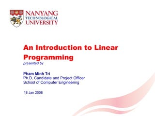 An Introduction to Linear Programming Pham Minh Tri Ph.D. Candidate and Project Officer School of Computer Engineering 18 Jan 2008 presented by 