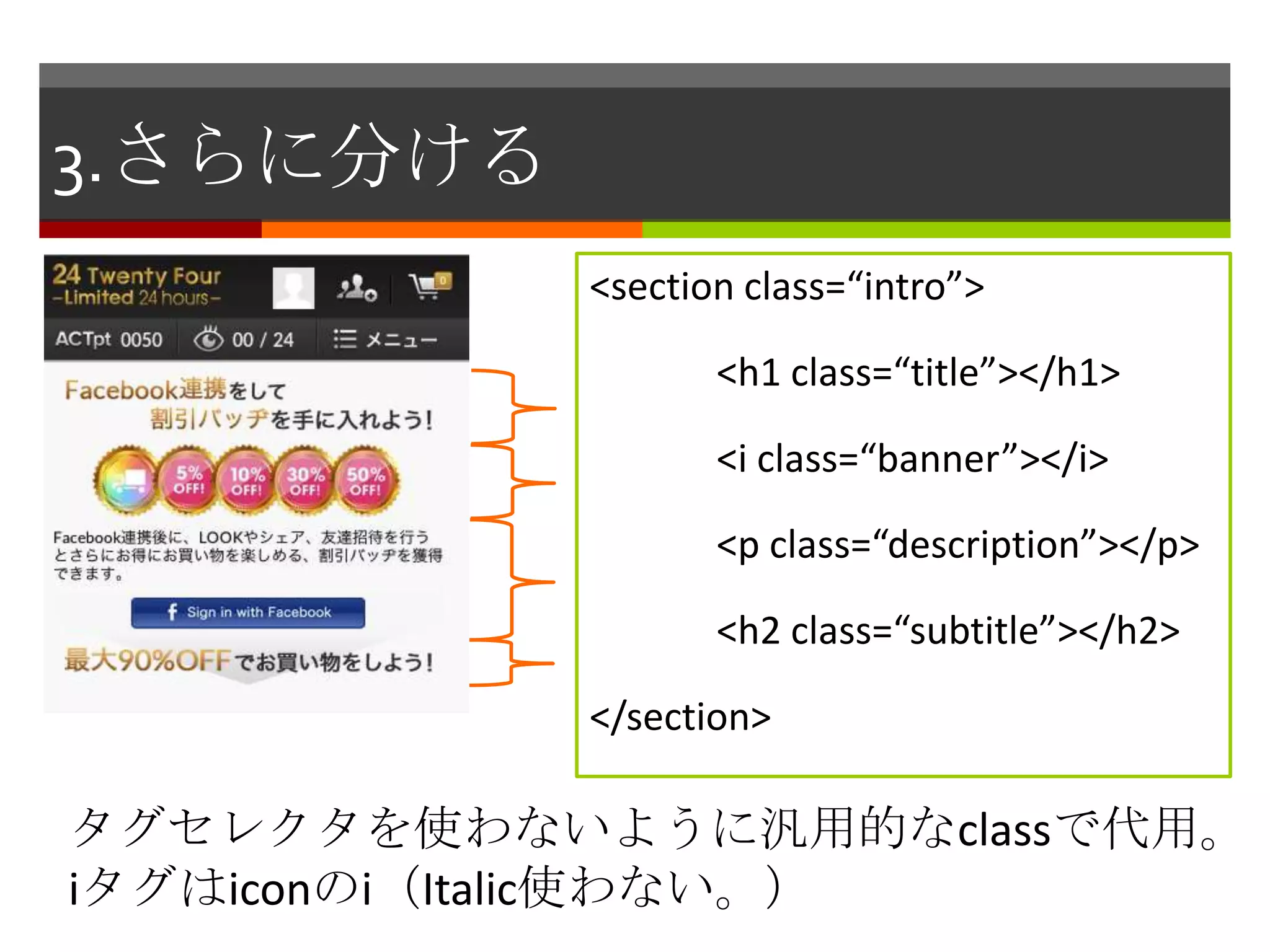 3.さらに分ける
           <section class=“intro”>

                  <h1 class=“title”></h1>

                  <i class=“banner”></i>

                  <p class=“description”></p>

                  <h2 class=“subtitle”></h2>

           </section>

タグセレクタを使わないように汎用的なclassで代用。
iタグはiconのi（Italic使わない。）
 