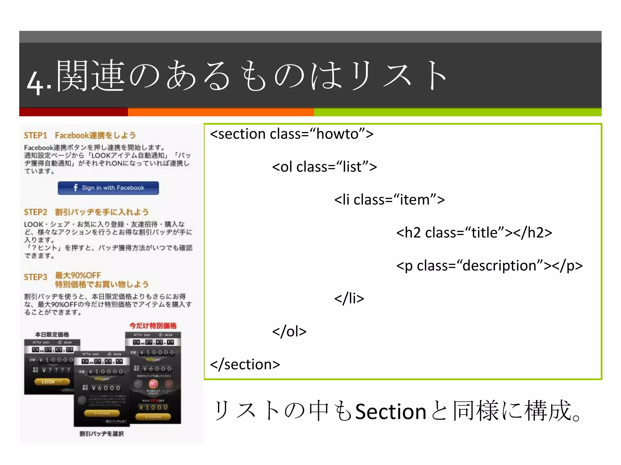 4.関連のあるものはリスト
     <section class=“howto”>

             <ol class=“list”>

                       <li class=“item”>

                                 <h2 class=“title”></h2>

                                 <p class=“description”></p>

                       </li>

             </ol>

     </section>


     リストの中もSectionと同様に構成。
 