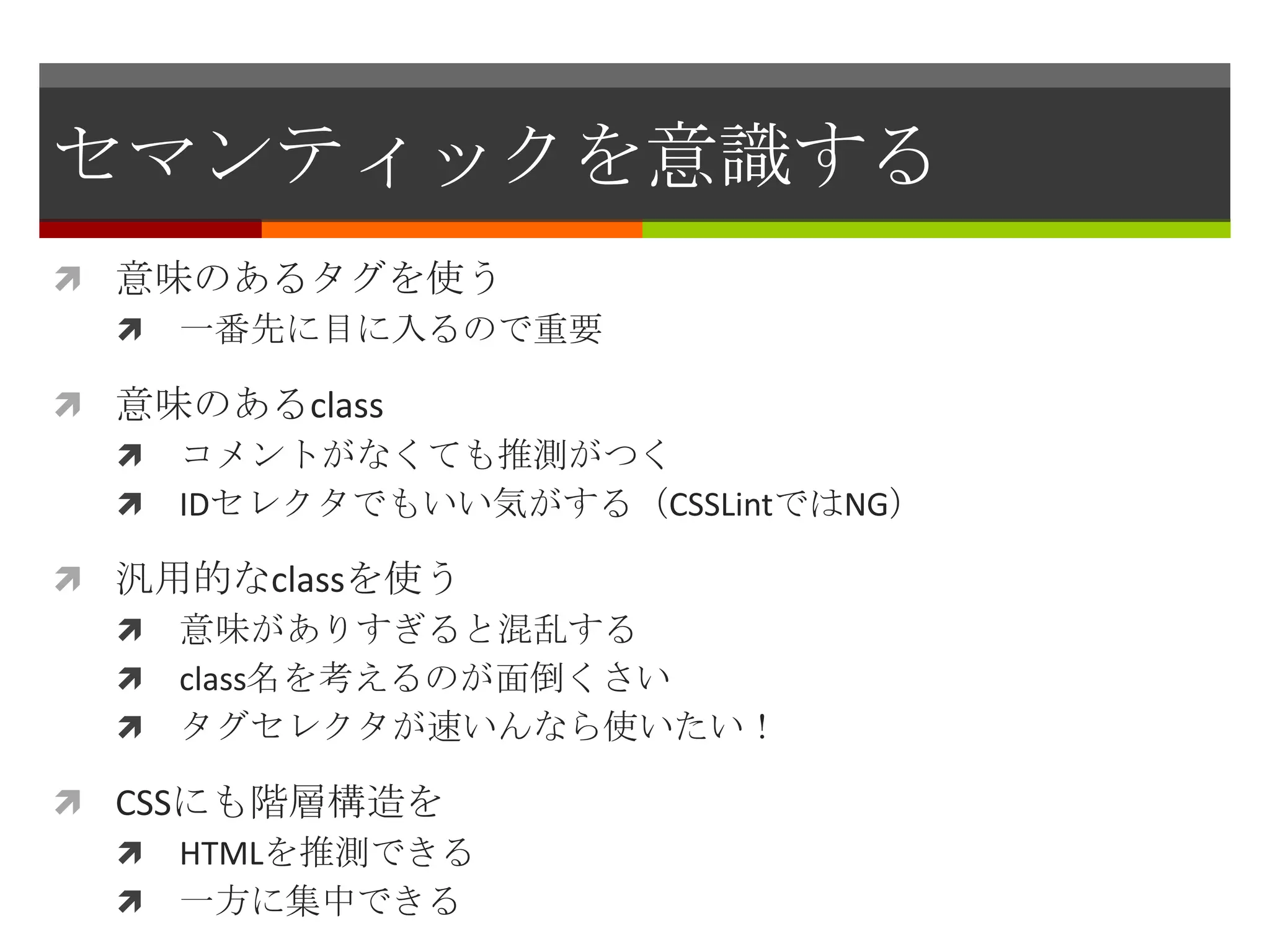 セマンティックを意識する
 意味のあるタグを使う
   一番先に目に入るので重要

 意味のあるclass
   コメントがなくても推測がつく
   IDセレクタでもいい気がする（CSSLintではNG）

 汎用的なclassを使う
   意味がありすぎると混乱する
   class名を考えるのが面倒くさい
   タグセレクタが速いんなら使いたい！

 CSSにも階層構造を
   HTMLを推測できる
   一方に集中できる
 