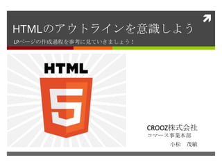 
HTMLのアウトラインを意識しよう
LPページの作成過程を参考に見ていきましょう！




                          CROOZ株式会社
                          コマース事業本部
                              小松 茂敏
 