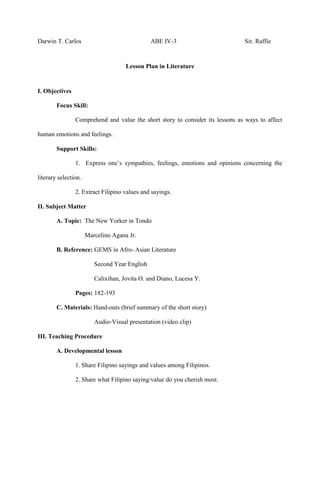 Darwin T. Carlos ABE IV-3 Sir. Raffie
Lesson Plan in Literature
I. Objectives
Focus Skill:
Comprehend and value the short story to consider its lessons as ways to affect
human emotions and feelings.
Support Skills:
1. Express one’s sympathies, feelings, emotions and opinions concerning the
literary selection.
2. Extract Filipino values and sayings.
II. Subject Matter
A. Topic: The New Yorker in Tondo
Marcelino Agana Jr.
B. Reference: GEMS in Afro- Asian Literature
Second Year English
Calixihan, Jovita O. and Diano, Lucesa Y.
Pages: 182-193
C. Materials: Hand-outs (brief summary of the short story)
Audio-Visual presentation (video clip)
III. Teaching Procedure
A. Developmental lesson
1. Share Filipino sayings and values among Filipinos.
2. Share what Filipino saying/value do you cherish most.
 