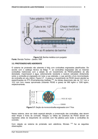 PROJETO E EXECUÇÃO DE LAJES PROTENDIDAS •••• •••• •••• •••• •••• •••• •••• •••• •••• •••• •••• •••• •••• •••• •••• •••• •••• •••• •••• •••• •••• •••• •••• •••• •••• •••• •••• •••• •••• •••• •••• •••• •••• •••• 8
________________________________________________________________________________
Engº. Alexandre Emerick
Figura 3.6: Bainha metálica com purgador
Fonte: Revista Téchne – Janeiro 1997
3.2. PROTENSÃO NÃO ADERENTE
O sistema de protensão não aderente é feito com cordoalhas engraxadas plastificadas. De
acordo com o catálogo técnico da Belgo [5]
, as cordoalhas engraxadas são as mesmas
cordoalhas tradicionais com a adição de um revestimento de PEAD-polietileno de alta
densidade, impermeável à água, extremamente resistente e durável, extrudado diretamente
sobre a cordoalha já engraxada em toda a sua extensão, o que permite a livre movimentação
da cordoalha em seu interior, Figura 3.7. A graxa e o revestimento de PEAD devem atender as
especificações do PTI (Post-tensioning Institute) [30]
. As bitolas disponíveis são de 12,7 mm e
15,2 mm com massa aproximada (incluindo PEAD e graxa) de 890 kg/km e 1240 kg/km,
respectivamente.
Figura 3.7: Seção da monocordoalha engraxada com 7 fios
Nesse sistema, deve ser dada especial atenção a conservação das cordoalhas, elas devem
estar limpas e livres de corrosão. Rasgos ou falhas da cobertura de PEAD devem ser
reparadas antes do lançamento do concreto com fita plástica para isolar a cordoalhas do
concreto.
Com relação ao sistema de protensão sem aderência, Moraes [19]
faz as seguintes
observações:
PEAD
GRAXA
FIOS DE AÇO
DIÂMETRONOMINAL
1/2”=12,7mm
5/8”=15,2mm
 