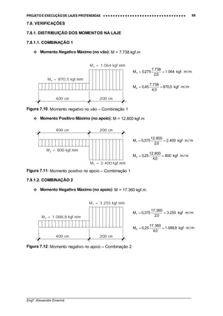 PROJETO E EXECUÇÃO DE LAJES PROTENDIDAS •••• •••• •••• •••• •••• •••• •••• •••• •••• •••• •••• •••• •••• •••• •••• •••• •••• •••• •••• •••• •••• •••• •••• •••• •••• •••• •••• •••• •••• •••• •••• •••• •••• •••• 99
________________________________________________________________________________
Engº. Alexandre Emerick
7.8. VERIFICAÇÕES
7.8.1. DISTRIBUIÇÃO DOS MOMENTOS NA LAJE
7.8.1.1. COMBINAÇÃO 1
#"Momento Negativo Máximo (no vão): M = 7.738 kgf.m
Figura 7.10: Momento negativo no vão – Combinação 1
#"Momento Positivo Máximo (no apoio): M = 12.800 kgf.m
Figura 7.11: Momento positivo no apoio – Combinação 1
7.8.1.2. COMBINAÇÃO 2
#"Momento Negativo Máximo (no apoio): M = 17.360 kgf.m
Figura 7.12: Momento negativo no apoio – Combinação 2
M3 = 1.064 kgf.m/m
M4 = 870,5 kgf.m/m
400 cm 200 cm
m/mkgf064.1
0,2
738.7
275,0M3 ⋅==
m/mkgf5,870
0,4
738.7
45,0M4 ⋅==
M2 = 800 kgf.m/m
M1 = 2.400 kgf.m/m
400 cm 200 cm
m/mkgf400.2
0,2
800.12
375,0M1 ⋅==
m/mkgf800
0,4
800.12
25,0M2 ⋅==
M1 = 3.255 kgf.m/m
M2 = 1.088,8 kgf.m/m
400 cm 200 cm
m/mkgf255.3
0,2
360.17
375,0M1 ⋅==
m/mkgf8,088.1
0,4
360.17
25,0M2 ⋅==
 