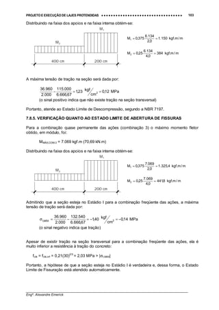 PROJETO E EXECUÇÃO DE LAJES PROTENDIDAS •••• •••• •••• •••• •••• •••• •••• •••• •••• •••• •••• •••• •••• •••• •••• •••• •••• •••• •••• •••• •••• •••• •••• •••• •••• •••• •••• •••• •••• •••• •••• •••• •••• •••• 103
________________________________________________________________________________
Engº. Alexandre Emerick
Distribuindo na faixa dos apoios e na faixa interna obtém-se:
A máxima tensão de tração na seção será dada por:
MPa12,0
cm
kgf23,1
67,666.6
000.115
000.2
960.36
2 ==−
(o sinal positivo indica que não existe tração na seção transversal)
Portanto, atende ao Estado Limite de Descompressão, segundo a NBR 7197.
7.8.5. VERIFICAÇÃO QUANTO AO ESTADO LIMITE DE ABERTURA DE FISSURAS
Para a combinação quase permanente das ações (combinação 3) o máximo momento fletor
obtido, em módulo, foi:
MMÁX,COM.3 = 7.069 kgf.m (70,69 kN.m)
Distribuindo na faixa dos apoios e na faixa interna obtém-se:
Admitindo que a seção esteja no Estádio I para a combinação freqüente das ações, a máxima
tensão de tração será dada por:
MPa14,0
cm
kgf40,1
67,666.6
540.132
000.2
960.36
2MÁX,t −=−=−=σ
(o sinal negativo indica que tração)
Apesar de existir tração na seção transversal para a combinação freqüente das ações, ela é
muito inferior a resistência à tração do concreto:
fctk = fctk,inf = 0,21(30)2/3
= 2,03 MPa > |σt,MAX|
Portanto, a hipótese de que a seção esteja no Estádio I é verdadeira e, dessa forma, o Estado
Limite de Fissuração está atendido automaticamente.
M1
M2
400 cm 200 cm
m/m.kgf150.1
0,2
134.6
375,0M1 ==
m/m.kgf384
0,4
134.6
25,0M2 ==
M1
M2
400 cm 200 cm
m/m.kgf4,325.1
0,2
069.7
375,0M1 ==
m/m.kgf8,441
0,4
069.7
25,0M2 ==
 