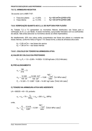 PROJETO E EXECUÇÃO DE LAJES PROTENDIDAS •••• •••• •••• •••• •••• •••• •••• •••• •••• •••• •••• •••• •••• •••• •••• •••• •••• •••• •••• •••• •••• •••• •••• •••• •••• •••• •••• •••• •••• •••• •••• •••• •••• •••• 105
________________________________________________________________________________
Engº. Alexandre Emerick
7.8.7.2. ARMADURA NEGATIVA
De acordo com a NBR 7197:
• Faixa dos pilares: ρs = 0,30% → As = 6,0 cm2
/m (∅∅∅∅10,0 c/13)
• Faixa interna: ρs = 0,15% → As = 3,0 cm2
/m (∅∅∅∅10,0 c/26)
7.8.8. VERIFICAÇÃO QUANTO AO E.L.U. DE RUPTURA POR FLEXÃO
As Tabelas 7.2 e 7.3 apresentam os momentos fletores distribuídos nas faixas para a
verificação ao E.L.U. por flexão. A esses momentos, que já estão fatorados com os coeficientes
de cálculo, falta ainda adicionar os momentos devido ao efeito hiperestático.
No detalhamento, 65% dos cabos serão concentrados nas faixas dos pilares e o restante nas
faixas internas, conforme indica a Figura 7.19. Dessa forma, a área de armadura ativa será:
Ap = 3,95 cm2
/m – nas faixas dos apoios
Ap = 1,98 cm2
/m – nas faixas internas
7.8.8.1. CÁLCULO DA TENSÃO NA ARMADURA ATIVA
A) VALOR DE CÁLCULO DA PROTENSÃO
Pd = γp P∞ = 1,0 × (0,88 × 14.000)= 12.320 kgf/cabo (123,2 kN/cabo)
B) PRÉ-ALONGAMENTO
1,7
6,27
196
p ==α
( )cabo/MPa4,1
cabo
cm
kgf
96,13
20100
5,6320.12
12
20100
320.12 2
3
2
cp =
⋅
⋅
+
⋅
=σ
( )cabo/kN8,144cabo/kgf481.1496,13987,01,7320.12Pn =⋅⋅+=
C) TENSÃO NA ARMADURA ATIVA NÃO ADERENTE
L/h = 800/20 = 40 > 35, portanto:
pykpe
p
ck
pnp f200
300
f
70 ≤+σ≤
ρ
++σ=σ (MPa)
onde,
( )cabo/MPa8,125
cabo
cm
kgf
581.12
987,0
418.12
A
P 2
p
n
pn ===σ
 