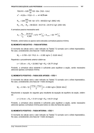 PROJETO E EXECUÇÃO DE LAJES PROTENDIDAS •••• •••• •••• •••• •••• •••• •••• •••• •••• •••• •••• •••• •••• •••• •••• •••• •••• •••• •••• •••• •••• •••• •••• •••• •••• •••• •••• •••• •••• •••• •••• •••• •••• •••• 107
________________________________________________________________________________
Engº. Alexandre Emerick
( )x4,05,16x8,0100
4,1
300
85,0810.756 −⋅⋅=
08,172x25,41x2
=+− → x = 4,73 cm
)kN2,689(kgf9,922.6873,48,0100
4,1
300
85,0Rcc =⋅⋅=
)kN1,249(kgf3,911.246,011.449,922.68RRR ptccst =−=−=
A armadura passiva necessária será:
m
cm0,6A
m
cm73,5
348.4
3,911.24
f
R
A
2
min,s
2
yd
st
s =<===
Portanto, sobre todos os apoios será colocada a armadura passiva mínima.
B) MOMENTO NEGATIVO – FAIXA INTERNA
O momento de cálculo será o valor indicado na Tabela 7.2 somado com o efeito hiperestático.
No caso, considerando uma faixa de 1 metro de largura:
( )m.kN95,33m.kgf395.343,1749,0709.3Md −−=⋅⋅+−=
Repetindo o procedimento anterior obtém-se:
x = 1,55 cm → Rcc = 22.585,7 kgf < Rpt = 26.771,8 kgf
Portanto, a armadura ativa existente é suficiente para equilibrar a seção, sendo necessário
adicionar apenas a armadura mínima.
C) MOMENTO POSITIVO – FAIXA DOS APOIOS – VÃO 1
O momento de cálculo será o valor indicado na Tabela 7.3 somado com o efeito hiperestático.
No caso, considerando uma faixa de 1 metro de largura:
( )m.kN94,49m.kgf994.44
2
3,1744,171
2,1164.4Md =⋅




 +
⋅+=
Resolvendo a equação do segundo grau resultante da equação de equilíbrio da seção, obtém-
se:
x = 2,19 cm → Rcc = 31.911,4 kgf < Rpt = 44.011,6 kgf
Portanto, a armadura ativa existente é suficiente para equilibrar a seção, sendo necessário
adicionar apenas a armadura mínima para todos os vãos da faixa dos apoios.
D) MOMENTO POSITIVO – FAIXA INTERNA – VÃO 1
O momento de cálculo será o valor indicado na Tabela 7.3 somado com o efeito hiperestático.
No caso, considerando uma faixa de 1 metro de largura:
 
