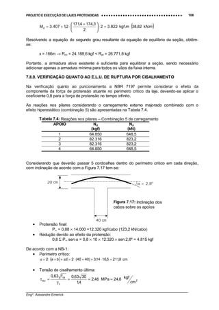 PROJETO E EXECUÇÃO DE LAJES PROTENDIDAS •••• •••• •••• •••• •••• •••• •••• •••• •••• •••• •••• •••• •••• •••• •••• •••• •••• •••• •••• •••• •••• •••• •••• •••• •••• •••• •••• •••• •••• •••• •••• •••• •••• •••• 108
________________________________________________________________________________
Engº. Alexandre Emerick
( )m.kN82,38m.kgf822.32
2
3,1744,171
2,1407.3Md =⋅




 +
⋅+=
Resolvendo a equação do segundo grau resultante da equação de equilíbrio da seção, obtém-
se:
x = 166m → Rcc = 24.188,6 kgf < Rpt = 26.771,8 kgf
Portanto, a armadura ativa existente é suficiente para equilibrar a seção, sendo necessário
adicionar apenas a armadura mínima para todos os vãos da faixa interna.
7.8.9. VERIFICAÇÃO QUANTO AO E.L.U. DE RUPTURA POR CISALHAMENTO
Na verificação quanto ao puncionamento a NBR 7197 permite considerar o efeito da
componente da força de protensão atuante no perímetro critico da laje, devendo-se aplicar o
coeficiente 0,8 para a força de protensão no tempo infinito.
As reações nos pilares considerando o carregamento externo majorado combinado com o
efeito hiperestático (combinação 5) são apresentadas na Tabela 7.4.
Tabela 7.4: Reações nos pilares – Combinação 5 de carregamento
APOIO Nd
(kgf)
Nd
(kN)
1 64.850 648,5
2 82.316 823,2
3 82.316 823,2
4 64.850 648,5
Considerando que deverão passar 5 cordoalhas dentro do perímetro critico em cada direção,
com inclinação de acordo com a Figura 7.17 tem-se:
• Protensão final:
P∞ = 0,88 × 14.000 =12.320 kgf/cabo (123,2 kN/cabo)
• Redução devido ao efeito da protensão:
0,8 Σ P∞ sen α = 0,8 × 10 × 12.320 × sen 2,8º = 4.815 kgf
De acordo com a NB-1:
• Perímetro crítico:
( ) cm8,2115,1614,3)4040(2dba2u =⋅++⋅=π++⋅=
• Tensão de cisalhamento última:
2
c
ck
wu
cm
kgf6,24MPa46,2
4,1
3063,0f63,0
===
γ
=τ
α = 2,80
Figura 7.17: Inclinação dos
cabos sobre os apoios
40 cm
20 cm
 