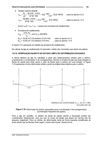 PROJETO E EXECUÇÃO DE LAJES PROTENDIDAS •••• •••• •••• •••• •••• •••• •••• •••• •••• •••• •••• •••• •••• •••• •••• •••• •••• •••• •••• •••• •••• •••• •••• •••• •••• •••• •••• •••• •••• •••• •••• •••• •••• •••• 109
________________________________________________________________________________
Engº. Alexandre Emerick
• Tensão máxima atuante:
( )MPa22,2
cm
kgf2,22
5,168,211
815.4316.82
ud
N
2
d
wd =
⋅
−
==τ − para os apoios 2 e 3
( )MPa72,1
cm
kgf2,17
5,168,211
815.4850.64
2wd =
⋅
−
=τ − para os apoios 1 e 4
Como τwu/2 < τwd < τwu → passa com armadura de cisalhamento
• Armadura de cisalhamento:
yd
d
sw
f
N75,0
A
⋅
= , com fyd < 300 MPa
Asw = 19,38 cm2
(12 estribos ∅12,5 mm) − para os apoios 2 e 3
Asw = 15,00 cm2
(12 estribos ∅10 mm) − para os apoios 1 e 4
A Figura 7.21 apresenta um detalhe da armadura de cisalhamento.
No cálculo da laje ao cisalhamento foi ignorado o efeito dos momentos que atuam nos pilares.
7.8.10. VERIFICAÇÃO QUANTO AO ESTADO LIMITE DE DEFORMAÇÃO EXCESSIVA
A flecha elástica da laje foi calculada a partir dos deslocamentos obtidos para o pórtico,
considerando a combinação 2 de carregamentos. Devido à simetria da laje nas duas direções a
flecha do painel será duas vezes o valor da flecha para o pórtico em uma direção. A Figura
7.18 apresenta a forma deformada obtida a partir da análise linear elástica para o pórtico.
MÓDULO DE ELASTICIDADE ECS= 26.071 MPa
FLECHAS EM CM
Figura 7.18: Deformada do pórtico equivalente para a combinação 4 de carregamentos
(combinação freqüente das ações)
Para a laje em questão, os efeitos da perda de rigidez devido à fissuração podem ser
considerados desprezíveis, uma vez que os níveis de tração que atuam em serviço são de
pequena magnitude. Para os efeitos da deformação lenta de forma bastante simplificada se
pode admitir que as flechas finais sejam o dobro das iniciais. Dessa forma:
 