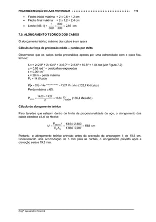 PROJETO E EXECUÇÃO DE LAJES PROTENDIDAS •••• •••• •••• •••• •••• •••• •••• •••• •••• •••• •••• •••• •••• •••• •••• •••• •••• •••• •••• •••• •••• •••• •••• •••• •••• •••• •••• •••• •••• •••• •••• •••• •••• •••• 110
________________________________________________________________________________
Engº. Alexandre Emerick
• Flecha inicial máxima = 2 × 0,6 = 1,2 cm
• Flecha final máxima = 2 × 1,2 = 2,4 cm
• Limite (NB-1) = cm66,2
300
800
300
==
!
7.9. ALONGAMENTO TEÓRICO DOS CABOS
O alongamento teórico máximo dos cabos é um apara
Cálculo da força de protensão média – perdas por atrito
Observando que os cabos serão protendidos apenas por uma extremidade com a outra fixa,
tem-se:
Σα = 2×2,8º + 2×13,9º + 3×5,0º + 2×5,6º = 59,6º = 1,04 rad (ver Figura 7.2)
µ = 0,05 rad-1
– cordoalhas engraxadas
k = 0,001 m-1
x = 28 m – perda máxima
Po = 14 tf/cabo
( ) ( )
cabo/tf27,13e1428xP 28001,004,105,0
=== ⋅+−
(132,7 kN/cabo)
Perda máxima ≅ 6%
cabo
tf64,13
2
27,1300,14
PMÉDIO
=
+
= (136,4 kN/cabo)
Cálculo do alongamento teórico
Para tensões que estejam dentro do limite de proporcionalidade do aço, o alongamento dos
cabos obedece a Lei de Hooke:
cm8,19
987,0960.1
800.264,13
AE
P
pp
MÉDIO
=
⋅
⋅
==∆
!
!
Portanto, o alongamento teórico previsto antes da cravação da ancoragem é de 19,8 cm.
Considerando uma acomodação de 5 mm para as cunhas, o alongamento previsto após a
cravação será e 19,3 mm.
 