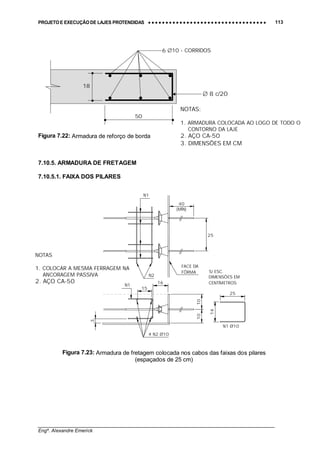 PROJETO E EXECUÇÃO DE LAJES PROTENDIDAS •••• •••• •••• •••• •••• •••• •••• •••• •••• •••• •••• •••• •••• •••• •••• •••• •••• •••• •••• •••• •••• •••• •••• •••• •••• •••• •••• •••• •••• •••• •••• •••• •••• •••• 113
________________________________________________________________________________
Engº. Alexandre Emerick
Figura 7.22: Armadura de reforço de borda
7.10.5. ARMADURA DE FRETAGEM
7.10.5.1. FAIXA DOS PILARES
S/ ESC.
DIMENSÕES EM
CENTÍMETROS
15
3
N1
4 N2 Ø10
N1
FACE DA
FÔRMA
N2
25
N1 Ø10
25
1010
14
16
40
(MÍN)
Figura 7.23: Armadura de fretagem colocada nos cabos das faixas dos pilares
(espaçados de 25 cm)
∅ 8 c/20
6 ∅10 - CORRIDOS
50
NOTAS:
1. ARMADURA COLOCADA AO LOGO DE TODO O
CONTORNO DA LAJE
2. AÇO CA-50
3. DIMENSÕES EM CM
18
NOTAS
1. COLOCAR A MESMA FERRAGEM NA
ANCORAGEM PASSIVA
2. AÇO CA-50
 