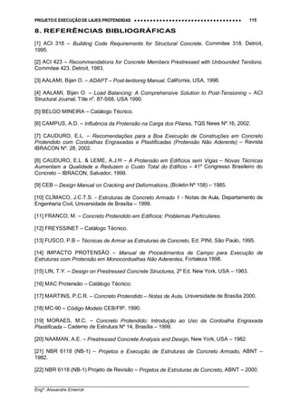 PROJETO E EXECUÇÃO DE LAJES PROTENDIDAS •••• •••• •••• •••• •••• •••• •••• •••• •••• •••• •••• •••• •••• •••• •••• •••• •••• •••• •••• •••• •••• •••• •••• •••• •••• •••• •••• •••• •••• •••• •••• •••• •••• •••• 115
________________________________________________________________________________
Engº. Alexandre Emerick
8. REFERÊNCIAS BIBLIOGRÁFICAS
[1] ACI 318 – Building Code Requirements for Structural Concrete. Commitee 318. Detroit,
1995.
[2] ACI 423 – Recommendations for Concrete Members Prestressed with Unbounded Tendons.
Commitee 423. Detroit, 1983.
[3] AALAMI, Bijan O. – ADAPT – Post-tentionig Manual, California, USA, 1996.
[4] AALAMI, Bijan O. – Load Balancing: A Comprehensive Solution to Post-Tensioning – ACI
Structural Journal, Title no
. 87-S68, USA 1990.
[5] BELGO MINEIRA – Catálogo Técnico.
[6] CAMPUS, A.D. – Influência da Protensão na Carga dos Pilares, TQS News Nº.16, 2002.
[7] CAUDURO, E.L. – Recomendações para a Boa Execução de Construções em Concreto
Protendido com Cordoalhas Engraxadas e Plastificadas (Protensão Não Aderente) – Revista
IBRACON Nº. 28, 2002.
[8] CAUDURO, E.L. & LEME, A.J.H – A Protensão em Edifícios sem Vigas – Novas Técnicas
Aumentam a Qualidade e Reduzem o Custo Total do Edifício – 41º Congresso Brasileiro do
Concreto – IBRACON, Salvador, 1999.
[9] CEB – Design Manual on Cracking and Deformations, (Boletin Nº 158) – 1985.
[10] CLÍMACO, J.C.T.S. - Estruturas de Concreto Armado 1 - Notas de Aula, Departamento de
Engenharia Civil, Universidade de Brasília – 1999.
[11] FRANCO, M. – Concreto Protendido em Edifícios: Problemas Particulares.
[12] FREYSSINET – Catálogo Técnico.
[13] FUSCO, P.B – Técnicas de Armar as Estruturas de Concreto, Ed. PINI, São Paulo, 1995.
[14] IMPACTO PROTENSÃO – Manual de Procedimentos de Campo para Execução de
Estruturas com Protensão em Monocordoalhas Não Aderentes, Fortaleza 1998.
[15] LIN, T.Y. – Design on Prestressed Concrete Structures, 2º Ed. New York, USA – 1963.
[16] MAC Protensão – Catálogo Técnico.
[17] MARTINS, P.C.R. – Concreto Protendido – Notas de Aula, Universidade de Brasília 2000.
[18] MC-90 – Código Modelo CEB/FIP, 1990.
[19] MORAES, M.C. – Concreto Protendido: Introdução ao Uso da Cordoalha Engraxada
Plastificada – Caderno de Estrutura Nº 14, Brasília – 1999.
[20] NAAMAN, A.E. – Prestressed Concrete Analysis and Design, New York, USA – 1982.
[21] NBR 6118 (NB-1) – Projetos e Execução de Estruturas de Concreto Armado, ABNT –
1982.
[22] NBR 6118 (NB-1) Projeto de Revisão – Projetos de Estruturas de Concreto, ABNT – 2000.
 