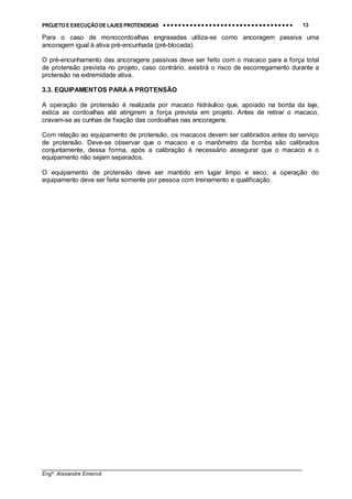 PROJETO E EXECUÇÃO DE LAJES PROTENDIDAS •••• •••• •••• •••• •••• •••• •••• •••• •••• •••• •••• •••• •••• •••• •••• •••• •••• •••• •••• •••• •••• •••• •••• •••• •••• •••• •••• •••• •••• •••• •••• •••• •••• •••• 13
________________________________________________________________________________
Engº. Alexandre Emerick
Para o caso de monocordoalhas engraxadas utiliza-se como ancoragem passiva uma
ancoragem igual à ativa pré-encunhada (pré-blocada).
O pré-encunhamento das ancoragens passivas deve ser feito com o macaco para a força total
de protensão prevista no projeto, caso contrário, existirá o risco de escorregamento durante a
protensão na extremidade ativa.
3.3. EQUIPAMENTOS PARA A PROTENSÃO
A operação de protensão é realizada por macaco hidráulico que, apoiado na borda da laje,
estica as cordoalhas até atingirem a força prevista em projeto. Antes de retirar o macaco,
cravam-se as cunhas de fixação das cordoalhas nas ancoragens.
Com relação ao equipamento de protensão, os macacos devem ser calibrados antes do serviço
de protensão. Deve-se observar que o macaco e o manômetro da bomba são calibrados
conjuntamente, dessa forma, após a calibração é necessário assegurar que o macaco e o
equipamento não sejam separados.
O equipamento de protensão deve ser mantido em lugar limpo e seco, a operação do
equipamento deve ser feita somente por pessoa com treinamento e qualificação.
 