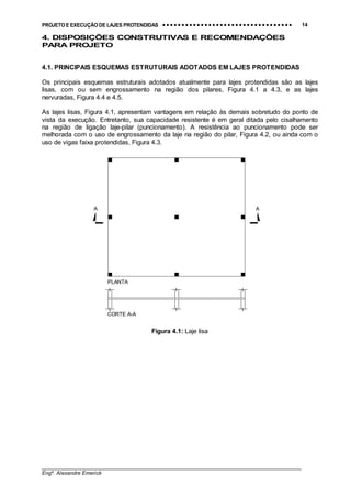 PROJETO E EXECUÇÃO DE LAJES PROTENDIDAS •••• •••• •••• •••• •••• •••• •••• •••• •••• •••• •••• •••• •••• •••• •••• •••• •••• •••• •••• •••• •••• •••• •••• •••• •••• •••• •••• •••• •••• •••• •••• •••• •••• •••• 14
________________________________________________________________________________
Engº. Alexandre Emerick
4. DISPOSIÇÕES CONSTRUTIVAS E RECOMENDAÇÕES
PARA PROJETO
4.1. PRINCIPAIS ESQUEMAS ESTRUTURAIS ADOTADOS EM LAJES PROTENDIDAS
Os principais esquemas estruturais adotados atualmente para lajes protendidas são as lajes
lisas, com ou sem engrossamento na região dos pilares, Figura 4.1 a 4.3, e as lajes
nervuradas, Figura 4.4 e 4.5.
As lajes lisas, Figura 4.1, apresentam vantagens em relação às demais sobretudo do ponto de
vista da execução. Entretanto, sua capacidade resistente é em geral ditada pelo cisalhamento
na região de ligação laje-pilar (puncionamento). A resistência ao puncionamento pode ser
melhorada com o uso de engrossamento da laje na região do pilar, Figura 4.2, ou ainda com o
uso de vigas faixa protendidas, Figura 4.3.
A A
PLANTA
CORTE A-A
Figura 4.1: Laje lisa
 