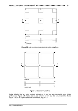 PROJETO E EXECUÇÃO DE LAJES PROTENDIDAS •••• •••• •••• •••• •••• •••• •••• •••• •••• •••• •••• •••• •••• •••• •••• •••• •••• •••• •••• •••• •••• •••• •••• •••• •••• •••• •••• •••• •••• •••• •••• •••• •••• •••• 15
________________________________________________________________________________
Engº. Alexandre Emerick
A A
CORTE A-A
PLANTA
Figura 4.2: Laje com engrossamento na região dos pilares
A A
CORTE A-A
PLANTA
Figura 4.3: Laje com vigas faixa
Outra solução que tem sido bastante adotada é o uso de lajes nervuradas com faixas
protendidas, Figura 4.4. Nestes casos, as nervuras podem ou não ser protendidas. Outra
opção é o uso de capitéis e nervuras protendidas, Figura 4.5.
 
