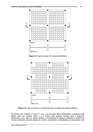 PROJETO E EXECUÇÃO DE LAJES PROTENDIDAS •••• •••• •••• •••• •••• •••• •••• •••• •••• •••• •••• •••• •••• •••• •••• •••• •••• •••• •••• •••• •••• •••• •••• •••• •••• •••• •••• •••• •••• •••• •••• •••• •••• •••• 16
________________________________________________________________________________
Engº. Alexandre Emerick
A A
CORTE A-A
PLANTA
Figura 4.4: Laje nervurada com faixas protendidas
A A
CORTE A-A
PLANTA
Figura 4.5: Laje nervurada com engrossamento na região dos pilares (capitéis)
De acordo com Cauduro e Leme [8]
, com o uso de lajes planas protendidas a distância entre
pilares pode ser mantida entre 6 e 8 metros sem grandes traumas para a estrutura.
Obviamente, sem vigas os pilares perdem a necessidade de estarem alinhados e também de
ficarem totalmente na parte externa do edifício, aumentando a flexibilidade no lançamento, com
 