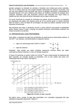 PROJETO E EXECUÇÃO DE LAJES PROTENDIDAS •••• •••• •••• •••• •••• •••• •••• •••• •••• •••• •••• •••• •••• •••• •••• •••• •••• •••• •••• •••• •••• •••• •••• •••• •••• •••• •••• •••• •••• •••• •••• •••• •••• •••• 17
________________________________________________________________________________
Engº. Alexandre Emerick
grandes vantagens na obtenção de varandas e fachadas mais simples para serem acabadas.
Vão de 7,6 metros pode ser uma solução bastante interessante em edifícios comerciais, uma
vez que essa distância pode acomodar três carros na garagem eliminando a necessidade de
transições fazendo com que a distância entre pilares se mantenha constante da fundação até a
cobertura. Entretanto, caso seja necessário, pode-se usar transições com vigas chatas ou
capitéis que são mais fáceis de serem executados que as vigas convencionais.
Um ponto importante diz respeito às dimensões dos pilares, deve-se convencer os projetistas
de arquiteturas que pilares com larguras acima de 25 cm permite ganho no cálculo estrutural
além de reduzir o risco de falhas de concretagem nas bases dos pilares, bastante comum nas
estruturas convencionais.
Nas estruturas sem vigas, é necessário recorrer a outros artifícios para garantir a estabilidade
global. Nesses casos, é usual o emprego de paredes estruturais, posicionadas sobretudo nas
caixas de escada e de elevador.
4.2. ESPESSURA DAS LAJES PROTENDIDAS
Para definir a espessura de lajes lisas protendidas em geral busca-se observações práticas. O
ACI 423 [2]
, por exemplo, recomenda adotar os seguintes valores:
• Lajes com sobrecargas entre 2 kN/m2
e 3 kN/m2
:
45
a
40
h
!!
≥
• Lajes de cobertura:
48
a
45
h
!!
≥
Entretanto, nada impede que sejam adotadas espessuras menores desde que sejam
verificados as flechas máximas e o risco de vibração excessiva.
A Figura 4.6 apresenta um gráfico obtido por Schmid [34]
para a determinação da espessura das
lajes cogumelo, em concreto armado ou protendido, com ou sem capitel, para pisos com
sobrecarga total de até 3 kN/m2
(300 kgf/m2
).
Figura 4.6: Esbeltez de lajes cogumelo
Na prática, para o projeto de lajes lisas protendidas com cordoalhas engraxadas têm sido
adotadas as seguintes espessuras, Tabela 4.1:
5 6 7 8 9 10 11 12 13 14 15
10
15
20
25
30
60
!
45
!
40
!
30
!
LAJE COGUMELO (COM CAPITEL) EM C.P.
LAJE LISA (SEM CAPITEL) EM C.P.
LAJE COGUMELO (COM CAPITEL) EM C.A.
LAJE LISA (SEM CAPITEL) EM C.A.
VÃO (m)
ESPESSURA (cm)
 