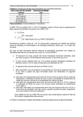 PROJETO E EXECUÇÃO DE LAJES PROTENDIDAS •••• •••• •••• •••• •••• •••• •••• •••• •••• •••• •••• •••• •••• •••• •••• •••• •••• •••• •••• •••• •••• •••• •••• •••• •••• •••• •••• •••• •••• •••• •••• •••• •••• •••• 18
________________________________________________________________________________
Engº. Alexandre Emerick
Tabela 4.1: Espessuras de lajes lisas protendidas com cordoalha engraxada
VÃO LIVRE ENTRE APOIOS
(metros)
ESPESSURA MÍNIMA
(cm)
até 7,0 16
de 7,0 até 8,0 18
de 8,0 até 9,0 20
de 9,0 até 10,0 22
de 10,0 até 11,0 24
Faixa econômica: 7,0 a 9,0 metros (h = 18 a 20cm)
A NBR 7197 nos subitem 9.5.1.1 e 9.5.1.2 estabelece valores mínimos para as espessuras de
lajes cogumelo protendidas. De acordo com a NBR 7197:
• h > 16 cm
•
h
!
<
Permitindo-se exceder o limite de 40/! se comprovada a segurança em relação aos estados
limites de utilização, de deformações e de vibrações excessivas, sendo que ! é o menor vão
do painel.
No caso de lajes nervuradas deve-se observar as prescrições normativas com relação às
dimensões das mesmas. De acordo com o item 13.1.4.2 do PR NB-1:
!""A espessura da mesa, quando não houver tubulações horizontais embutidas, deve
ser maior ou igual a 1/15 da distância entre nervuras, e não menor que 3 cm.
!"O valor mínimo absoluto deve ser 4 cm quando existirem tubulações embutidas de
diâmetro máximo 12,5 mm (que corresponde a um eletroduto de 1/2").
!"A espessura das nervuras não deve ser inferior a 5 cm.
!"Não é permitido o uso de armadura e compressão em nervuras de espessura inferior a
8 cm. Para o projeto das lajes nervuradas devem ser obedecidas as seguintes
condições:
a) para lajes com espaçamento entre eixos de nervura menor ou igual a 60 cm, pode ser
dispensada a verificação da flexão da mesa, e para a verificação do cisalhamento da
região das nervuras, permite-se a consideração dos critérios de lajes;
b) para lajes com espaçamento entre eixos de nervuras entre 60 cm e 110 cm, exige-se
a verificação da flexão da mesa e as nervuras serão verificadas ao cisalhamento
como vigas; e
c) para lajes nervuradas com espaçamento entre eixos de nervuras maior que 110 cm, a
mesa deve ser projetada como laje maciça, apoiada na grelha de vigas, respeitando-
se os seus limites mínimos de espessura.
Com relação ao item (a) a NB-1/78 é um pouco mais conservadora e adota um valor de
50 cm para o espaçamento entre nervuras.
A Tabela 4.2 apresenta a relação vão/esbeltez usual para seções típicas de lajes protendidas
60 – caso geral
40 – lajes de piso com q > 3 kN/m2
(300 kgf/m2
)
 