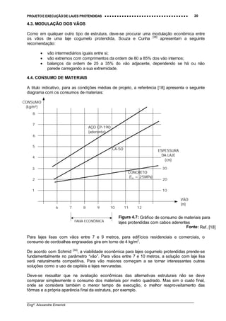 PROJETO E EXECUÇÃO DE LAJES PROTENDIDAS •••• •••• •••• •••• •••• •••• •••• •••• •••• •••• •••• •••• •••• •••• •••• •••• •••• •••• •••• •••• •••• •••• •••• •••• •••• •••• •••• •••• •••• •••• •••• •••• •••• •••• 20
________________________________________________________________________________
Engº. Alexandre Emerick
4.3. MODULAÇÃO DOS VÃOS
Como em qualquer outro tipo de estrutura, deve-se procurar uma modulação econômica entre
os vãos de uma laje cogumelo protendida, Souza e Cunha [36]
apresentam a seguinte
recomendação:
• vão intermediários iguais entre si;
• vão extremos com comprimentos da ordem de 80 a 85% dos vão internos;
• balanços da ordem de 25 a 35% do vão adjacente, dependendo se há ou não
parede carregando a sua extremidade.
4.4. CONSUMO DE MATERIAIS
A titulo indicativo, para as condições médias de projeto, a referência [18] apresenta o seguinte
diagrama com os consumos de materiais:
Para lajes lisas com vãos entre 7 e 9 metros, para edifícios residenciais e comerciais, o
consumo de cordoalhas engraxadas gira em torno de 4 kg/m2
.
De acordo com Schmid [34]
, a viabilidade econômica para lajes cogumelo protendidas prende-se
fundamentalmente no parâmetro “vão”. Para vãos entre 7 e 10 metros, a solução com laje lisa
será naturalmente competitiva. Para vão maiores começam a se tornar interessantes outras
soluções como o uso de capitéis e lajes nervuradas.
Deve-se ressaltar que na avaliação econômicas das alternativas estruturais não se deve
comparar simplesmente o consumo dos materiais por metro quadrado. Mas sim o custo final,
onde se considera também o menor tempo de execução, o melhor reaproveitamento das
fôrmas e a própria aparência final da estrutura, por exemplo.
6 7 8 9 10 11 12
1
2
3
4
5
6
7
8
10
20
30
VÃO
(m)
CONSUMO
(kg/m²)
ESPESSURA
DA LAJE
(cm)
AÇO CP-190
(aderente)
CONCRETO
(fck = 25MPa)
CA-50
FAIXA ECONÔMICA
Figura 4.7: Gráfico de consumo de materiais para
lajes protendidas com cabos aderentes
Fonte: Ref. [18]
 
